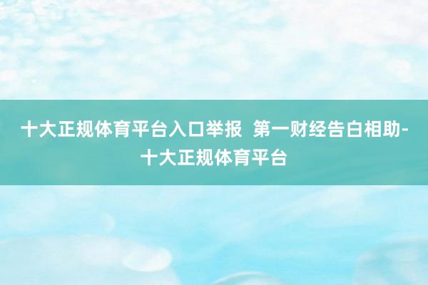 十大正规体育平台入口举报  第一财经告白相助-十大正规体育平台