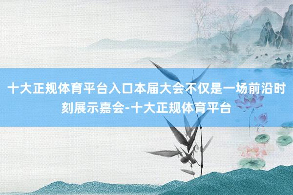 十大正规体育平台入口本届大会不仅是一场前沿时刻展示嘉会-十大正规体育平台