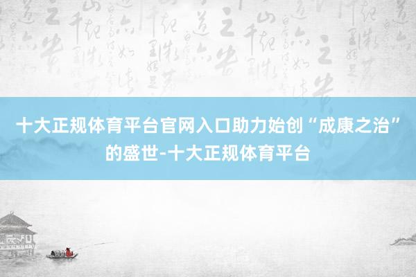 十大正规体育平台官网入口助力始创“成康之治”的盛世-十大正规体育平台