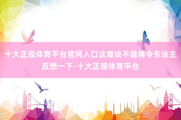 十大正规体育平台官网入口这难谈不值得令东谈主反想一下-十大正规体育平台