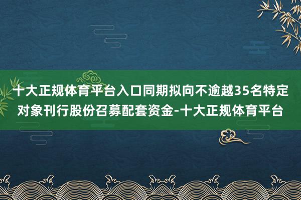 十大正规体育平台入口同期拟向不逾越35名特定对象刊行股份召募配套资金-十大正规体育平台