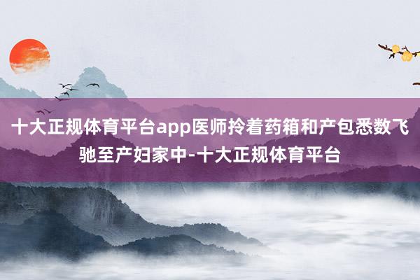 十大正规体育平台app医师拎着药箱和产包悉数飞驰至产妇家中-十大正规体育平台