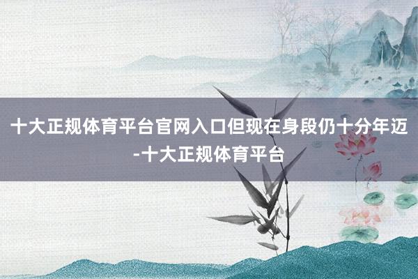 十大正规体育平台官网入口但现在身段仍十分年迈-十大正规体育平台