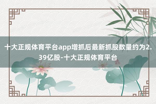 十大正规体育平台app增抓后最新抓股数量约为2.39亿股-十大正规体育平台