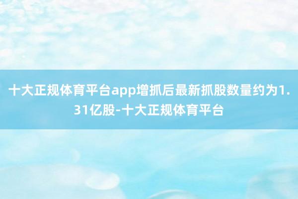 十大正规体育平台app增抓后最新抓股数量约为1.31亿股-十大正规体育平台