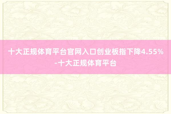 十大正规体育平台官网入口创业板指下降4.55%-十大正规体育平台