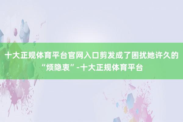 十大正规体育平台官网入口剪发成了困扰她许久的“烦隐衷”-十大正规体育平台