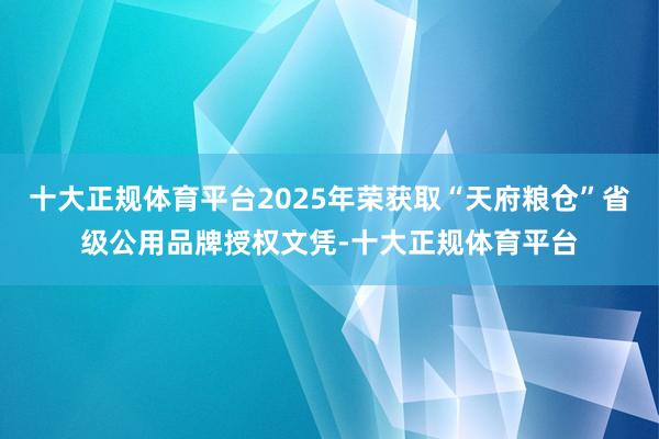 十大正规体育平台2025年荣获取“天府粮仓”省级公用品牌授权文凭-十大正规体育平台