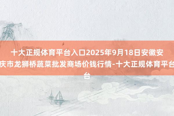 十大正规体育平台入口2025年9月18日安徽安庆市龙狮桥蔬菜批发商场价钱行情-十大正规体育平台