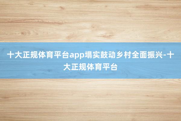 十大正规体育平台app塌实鼓动乡村全面振兴-十大正规体育平台