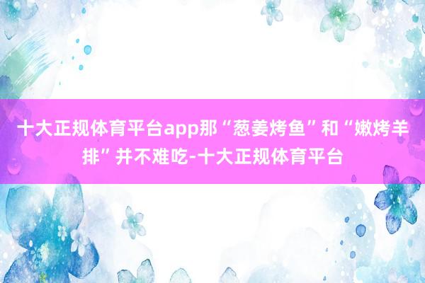 十大正规体育平台app那“葱姜烤鱼”和“嫩烤羊排”并不难吃-十大正规体育平台