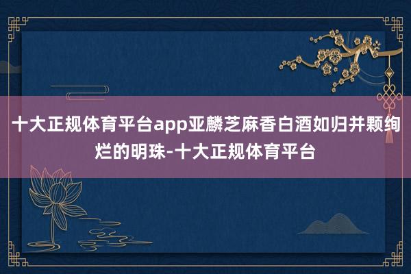 十大正规体育平台app亚麟芝麻香白酒如归并颗绚烂的明珠-十大正规体育平台
