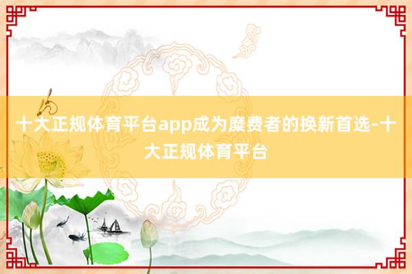 十大正规体育平台app成为糜费者的换新首选-十大正规体育平台