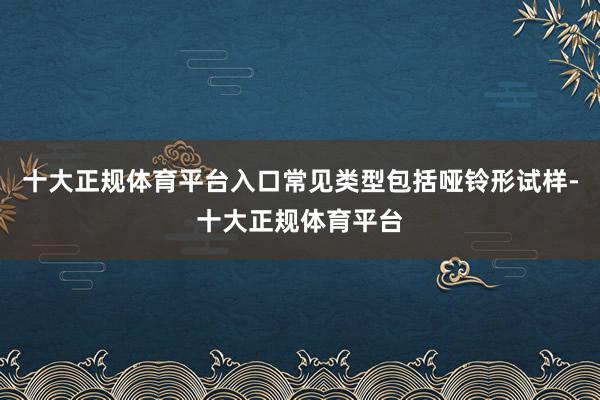 十大正规体育平台入口常见类型包括哑铃形试样-十大正规体育平台