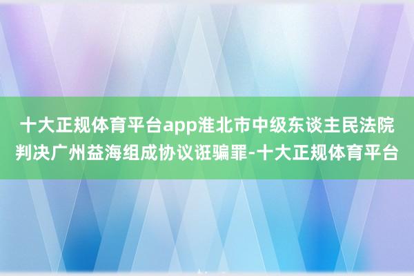 十大正规体育平台app淮北市中级东谈主民法院判决广州益海组成协议诳骗罪-十大正规体育平台